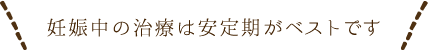 妊娠中の治療は安定期がベストです