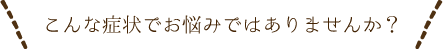 こんな症状でお悩みではありませんか？